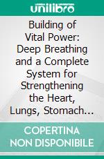 Building of Vital Power: Deep Breathing and a Complete System for Strengthening the Heart, Lungs, Stomach and All the Great Vital Organs. E-book. Formato PDF ebook