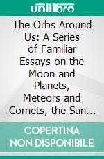 The Orbs Around Us: A Series of Familiar Essays on the Moon and Planets, Meteors and Comets, the Sun and Coloured Pairs of Suns. E-book. Formato PDF ebook di Richard A. Proctor