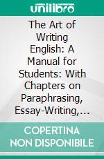 The Art of Writing English: A Manual for Students: With Chapters on Paraphrasing, Essay-Writing, Precis-Writing, Punctuation, and Other Matters. E-book. Formato PDF ebook