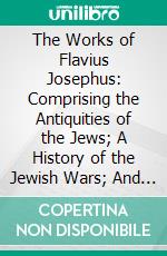 The Works of Flavius Josephus: Comprising the Antiquities of the Jews; A History of the Jewish Wars; And Life of Flavius Josephus. E-book. Formato PDF ebook