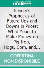 Benner's Prophecies of Future Ups and Downs in Prices: What Years to Make Money on Pig-Iron, Hogs, Corn, and Provisions. E-book. Formato PDF ebook di Samuel Benner