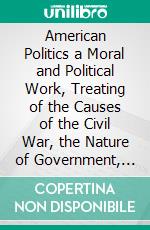 American Politics a Moral and Political Work, Treating of the Causes of the Civil War, the Nature of Government, and the Necessity for Reform. E-book. Formato PDF