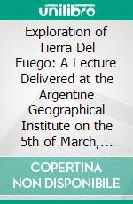 Exploration of Tierra Del Fuego: A Lecture Delivered at the Argentine Geographical Institute on the 5th of March, 1887. E-book. Formato PDF ebook