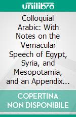 Colloquial Arabic: With Notes on the Vernacular Speech of Egypt, Syria, and Mesopotamia, and an Appendix on the Local Characteristics of Algerian Dialect. E-book. Formato PDF ebook