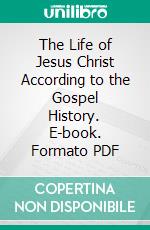 The Life of Jesus Christ According to the Gospel History. E-book. Formato PDF ebook