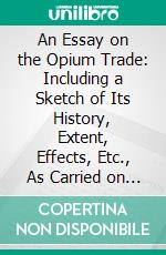 An Essay on the Opium Trade: Including a Sketch of Its History, Extent, Effects, Etc., As Carried on in India and China. E-book. Formato PDF ebook