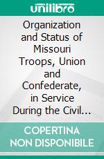 Organization and Status of Missouri Troops, Union and Confederate, in Service During the Civil War. E-book. Formato PDF ebook di United States