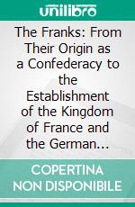 The Franks: From Their Origin as a Confederacy to the Establishment of the Kingdom of France and the German Empire. E-book. Formato PDF ebook di Lewis Sergeant