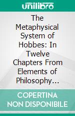 The Metaphysical System of Hobbes: In Twelve Chapters From Elements of Philosophy Concerning Body; Together With Briefer Extracts From Human Nature and Leviathan. E-book. Formato PDF