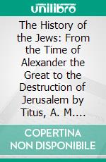 The History of the Jews: From the Time of Alexander the Great to the Destruction of Jerusalem by Titus, A. M. 3595, B. C. 409 to A. D. 70. E-book. Formato PDF ebook di William Hale Hale