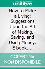 How to Make a Living: Suggestions Upon the Art of Making, Saving, and Using Money. E-book. Formato PDF ebook