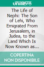 The Life of Nephi: The Son of Lehi, Who Emigrated From Jerusalem, in Judea, to the Land Which Is Now Known as South America, About Six Centuries Before the Coming of Our Savior. E-book. Formato PDF ebook