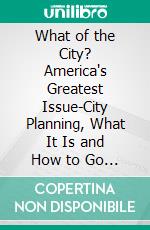 What of the City? America's Greatest Issue-City Planning, What It Is and How to Go About It to Achieve Success. E-book. Formato PDF ebook di Walter Dwight Moody