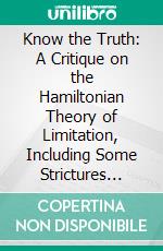 Know the Truth: A Critique on the Hamiltonian Theory of Limitation, Including Some Strictures Upon the Theories of Rev. Henry L. Mansel and Mr. Herbert Spencer. E-book. Formato PDF ebook