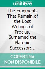 The Fragments That Remain of the Lost Writings of Proclus, Surnamed the Platonic Successor: Translated From the Greek. E-book. Formato PDF ebook