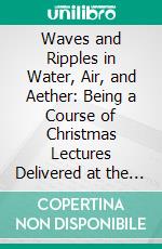 Waves and Ripples in Water, Air, and Aether: Being a Course of Christmas Lectures Delivered at the Royal Institution of Great Britain. E-book. Formato PDF ebook di John A. Fleming