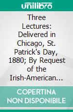 Three Lectures: Delivered in Chicago, St. Patrick's Day, 1880; By Request of the Irish-American Council of Chicago, in Aid of the Irish Relief Fund. E-book. Formato PDF ebook di John Hennessy