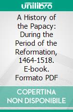 A History of the Papacy: During the Period of the Reformation, 1464-1518. E-book. Formato PDF ebook