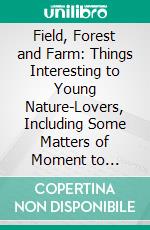 Field, Forest and Farm: Things Interesting to Young Nature-Lovers, Including Some Matters of Moment to Gardeners and Fruit-Growers. E-book. Formato PDF ebook