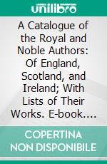 A Catalogue of the Royal and Noble Authors: Of England, Scotland, and Ireland; With Lists of Their Works. E-book. Formato PDF ebook di Horatio Walpole