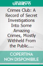 Crimes Club: A Record of Secret Investigations Into Some Amazing Crimes, Mostly Withheld From the Public. E-book. Formato PDF ebook