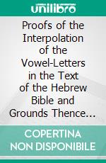 Proofs of the Interpolation of the Vowel-Letters in the Text of the Hebrew Bible and Grounds Thence Derived for a Revision of Its Authorized English Version. E-book. Formato PDF ebook di Charles William Wall