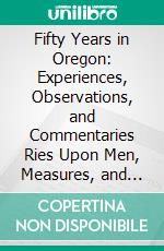 Fifty Years in Oregon: Experiences, Observations, and Commentaries Ries Upon Men, Measures, and Customs in Pioneer Days and Later Times. E-book. Formato PDF ebook