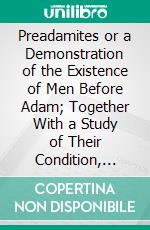 Preadamites or a Demonstration of the Existence of Men Before Adam; Together With a Study of Their Condition, Antiquity, Racial Affinities, and Progressive Dispersion Over the Earth. E-book. Formato PDF ebook di Alexander Winchell