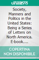 Society, Manners and Politics in the United States: Being a Series of Letters on North America. E-book. Formato PDF