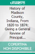 History of Madison County, Indiana, From 1820 to 1874: Giving a General Review of Principal Events, Statistical and Historical Items, Derived From Official Sources. E-book. Formato PDF ebook