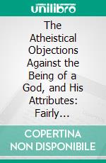 The Atheistical Objections Against the Being of a God, and His Attributes: Fairly Considered and Fully Refuted in Eight Sermons. E-book. Formato PDF ebook