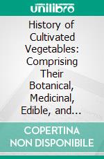 History of Cultivated Vegetables: Comprising Their Botanical, Medicinal, Edible, and Chemical Qualities; Natural History; And Relation to Art, Science, and Commerce. E-book. Formato PDF ebook