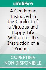 A Gentleman Instructed in the Conduct of a Virtuous and Happy Life Written for the Instruction of a Young Nobleman. E-book. Formato PDF