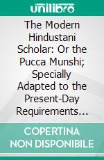 The Modern Hindustani Scholar: Or the Pucca Munshi; Specially Adapted to the Present-Day Requirements of the Lower and Higher Standard Examinations. E-book. Formato PDF ebook