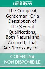 The Compleat Gentleman: Or a Description of the Several Qualifications, Both Natural and Acquired, That Are Necessary to Form a Great Man. E-book. Formato PDF ebook