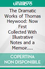 The Dramatic Works of Thomas Heywood: Now First Collected With Illustrative Notes and a Memoir. E-book. Formato PDF ebook