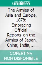 The Armies of Asia and Europe, 1878: Embracing Official Reports on the Armies of Japan, China, India, Persia, Italy, Russia, Austria, Germany, France, and England Journey From Japan a the Caucasus. E-book. Formato PDF