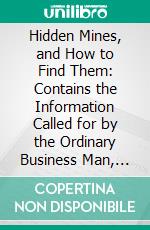Hidden Mines, and How to Find Them: Contains the Information Called for by the Ordinary Business Man, Who Is Interested for Business Reasons Only, in Mines, Metals and Ores. E-book. Formato PDF ebook