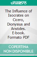 The Influence of Isocrates on Cicero, Dionysius and Aristides. E-book. Formato PDF ebook di Harry Mortimer Hubbell