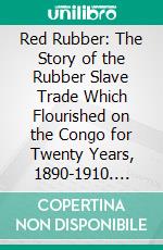 Red Rubber: The Story of the Rubber Slave Trade Which Flourished on the Congo for Twenty Years, 1890-1910. E-book. Formato PDF ebook
