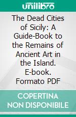 The Dead Cities of Sicily: A Guide-Book to the Remains of Ancient Art in the Island. E-book. Formato PDF ebook