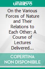 On the Various Forces of Nature and Their Relations to Each Other: A Course of Lectures Delivered Before a Juvenile Audience at the Royal Institution. E-book. Formato PDF ebook