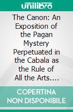 The Canon: An Exposition of the Pagan Mystery Perpetuated in the Cabala as the Rule of All the Arts. E-book. Formato PDF