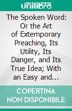 The Spoken Word: Or the Art of Extemporary Preaching, Its Utility, Its Danger, and Its True Idea; With an Easy and Practical Method for Its Attainment. E-book. Formato PDF ebook