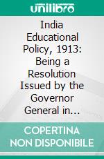 India Educational Policy, 1913: Being a Resolution Issued by the Governor General in Council on the 21st February 1913. E-book. Formato PDF ebook di India