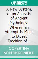 A New System, or an Analysis of Ancient Mythology: Wherein an Attempt Is Made to Divest Tradition of Fable, and to Reduce the Truth to Its Original Purity. E-book. Formato PDF ebook