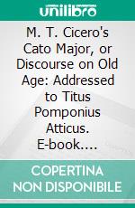 M. T. Cicero's Cato Major, or Discourse on Old Age: Addressed to Titus Pomponius Atticus. E-book. Formato PDF ebook di Marcus Tullius Cicero