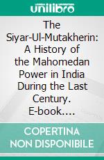 The Siyar-Ul-Mutakherin: A History of the Mahomedan Power in India During the Last Century. E-book. Formato PDF ebook