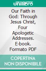 Our Faith in God: Through Jesus Christ, Four Apologetic Addresses. E-book. Formato PDF ebook