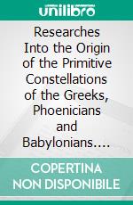 Researches Into the Origin of the Primitive Constellations of the Greeks, Phoenicians and Babylonians. E-book. Formato PDF ebook